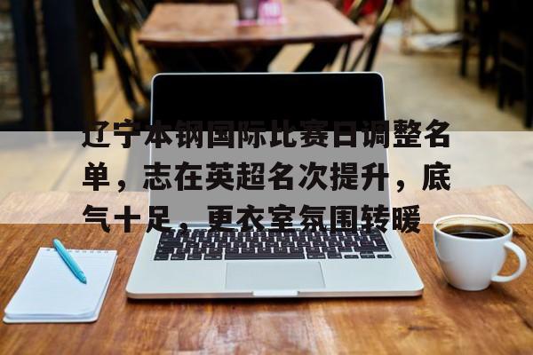 乐于体育下载-辽宁本钢国际比赛日调整名单，志在英超名次提升，底气十足，更衣室氛围转暖(辽宁本钢为啥少打了一场)