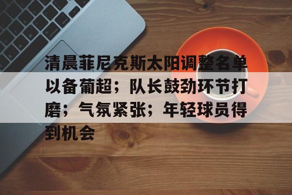 乐于体育下载-清晨菲尼克斯太阳调整名单以备葡超；队长鼓劲环节打磨；气氛紧张；年轻球员得到机会的简单介绍